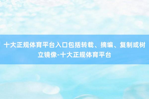 十大正规体育平台入口包括转载、摘编、复制或树立镜像-十大正规体育平台