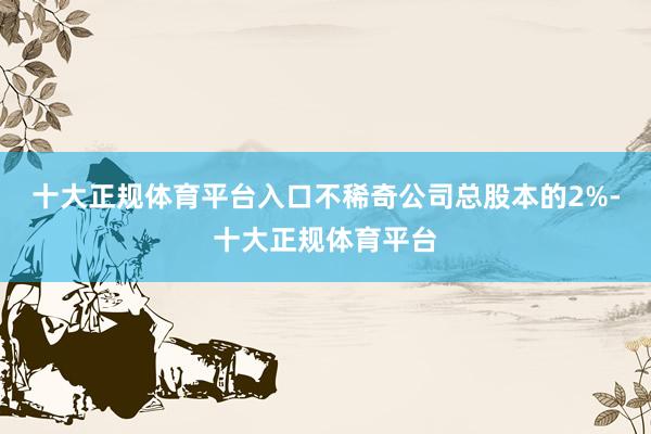 十大正规体育平台入口不稀奇公司总股本的2%-十大正规体育平台