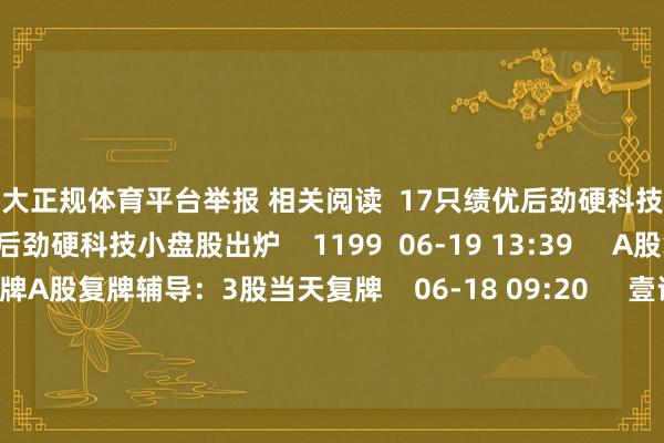 十大正规体育平台举报 相关阅读  17只绩优后劲硬科技小盘股出炉17只绩优后劲硬科技小盘股出炉    1199  06-19 13:39     A股复牌辅导：3股当天复牌A股复牌辅导：3股当天复牌    06-18 09:20     壹评级：甘李药业复方周制剂逻辑跑通壹评级：甘李药业复方周制剂逻辑跑通    424  06-09 09:24     当然资源部与中国自恃局集结发布地质灾害自恃风险预警当然资源部与中国自恃局集结发布地质灾害自恃风险预警    05-23 17:45     江西、重庆3条中小河流发生超警激流江西、重庆3条中小河流发生超警激流    393  05-23 13:14     一财最热      点击关闭-十大正规体育平台