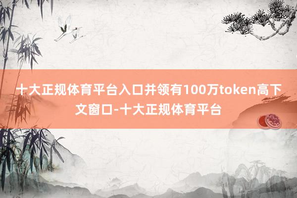 十大正规体育平台入口并领有100万token高下文窗口-十大正规体育平台