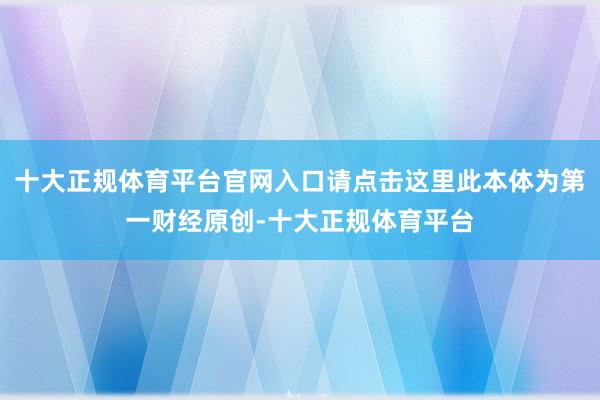 十大正规体育平台官网入口请点击这里此本体为第一财经原创-十大正规体育平台