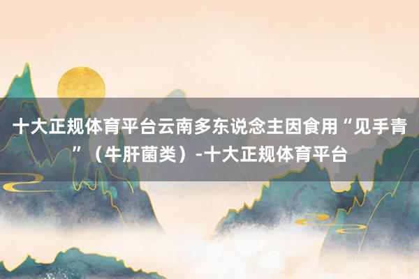 十大正规体育平台云南多东说念主因食用“见手青”（牛肝菌类）-十大正规体育平台