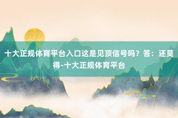 十大正规体育平台入口这是见顶信号吗?答:还莫得-十大正规体育平台