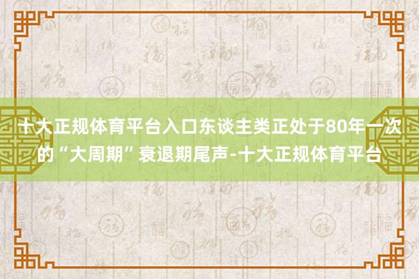 十大正规体育平台入口东谈主类正处于80年一次的“大周期”衰退期尾声-十大正规体育平台