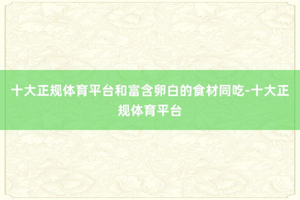 十大正规体育平台和富含卵白的食材同吃-十大正规体育平台