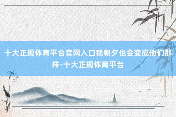 十大正规体育平台官网入口我朝夕也会变成他们那样-十大正规体育平台