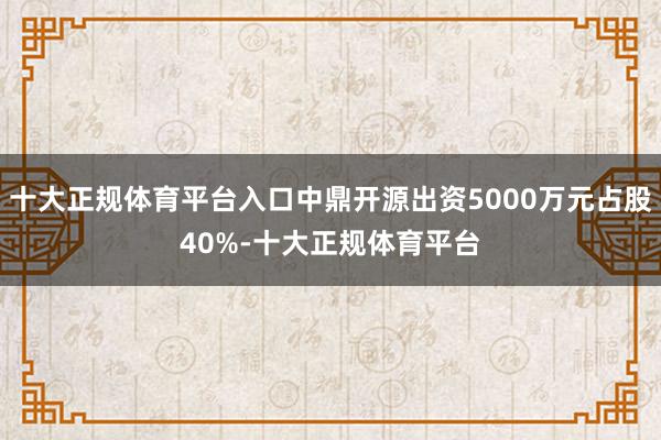 十大正规体育平台入口中鼎开源出资5000万元占股40%-十大正规体育平台