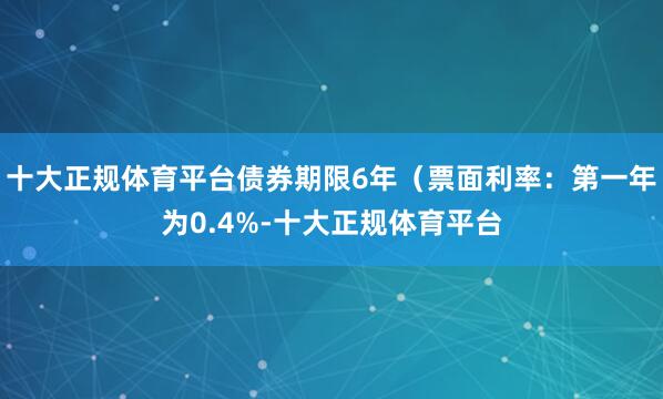 十大正规体育平台债券期限6年（票面利率：第一年为0.4%-十大正规体育平台