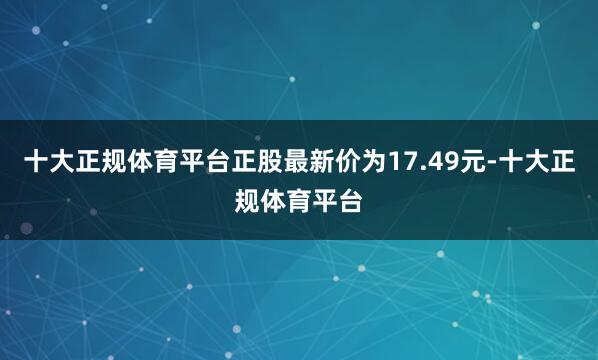 十大正规体育平台正股最新价为17.49元-十大正规体育平台