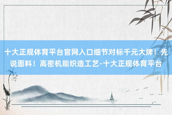 十大正规体育平台官网入口细节对标千元大牌！先说面料！高密机能织造工艺-十大正规体育平台