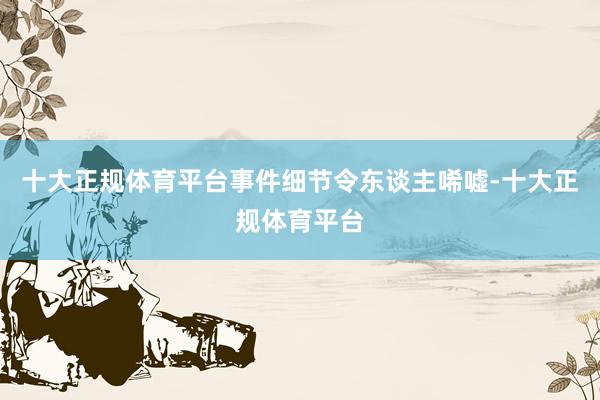 十大正规体育平台事件细节令东谈主唏嘘-十大正规体育平台