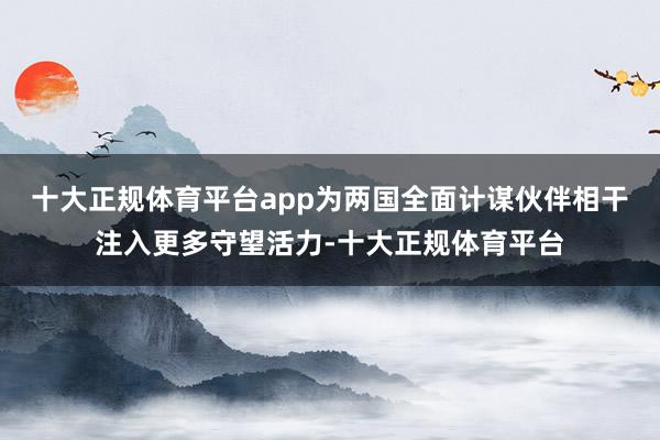 十大正规体育平台app为两国全面计谋伙伴相干注入更多守望活力-十大正规体育平台