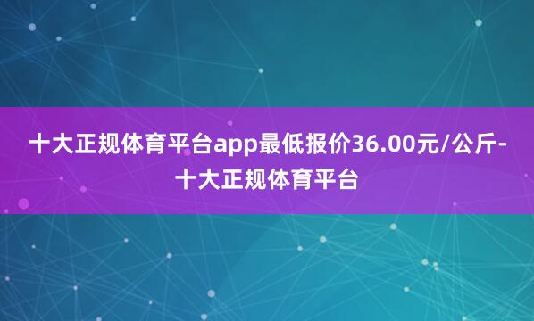 十大正规体育平台app最低报价36.00元/公斤-十大正规体育平台
