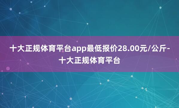 十大正规体育平台app最低报价28.00元/公斤-十大正规体育平台