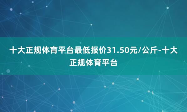 十大正规体育平台最低报价31.50元/公斤-十大正规体育平台