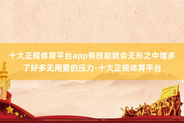 十大正规体育平台app有技能就会无形之中增多了好多无用要的压力-十大正规体育平台