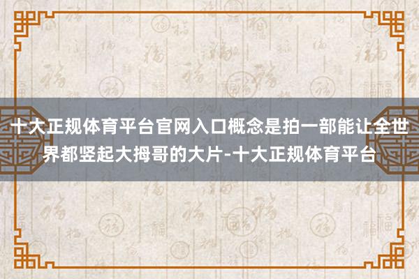 十大正规体育平台官网入口概念是拍一部能让全世界都竖起大拇哥的大片-十大正规体育平台