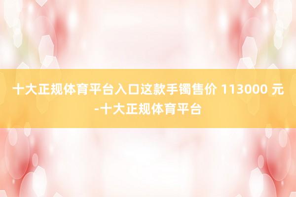 十大正规体育平台入口这款手镯售价 113000 元-十大正规体育平台