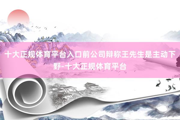 十大正规体育平台入口前公司辩称王先生是主动下野-十大正规体育平台