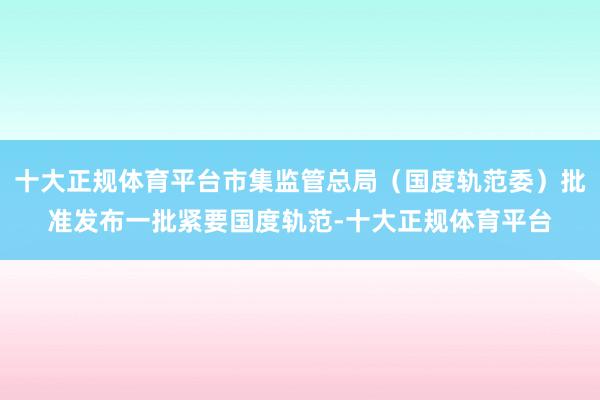 十大正规体育平台市集监管总局（国度轨范委）批准发布一批紧要国度轨范-十大正规体育平台
