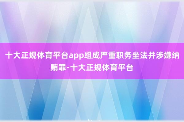 十大正规体育平台app组成严重职务坐法并涉嫌纳贿罪-十大正规体育平台