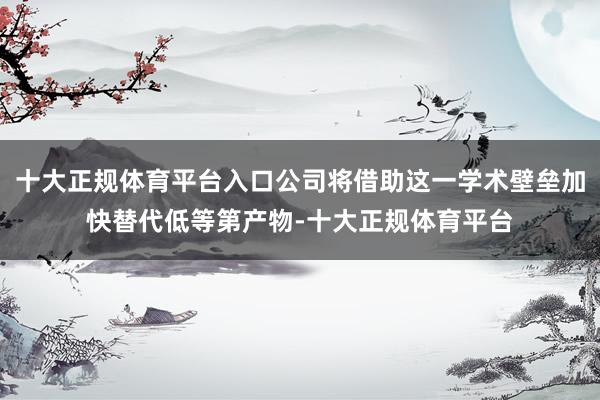 十大正规体育平台入口公司将借助这一学术壁垒加快替代低等第产物-十大正规体育平台