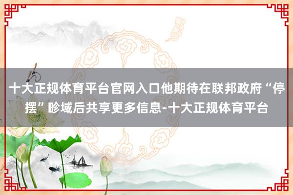 十大正规体育平台官网入口他期待在联邦政府“停摆”畛域后共享更多信息-十大正规体育平台