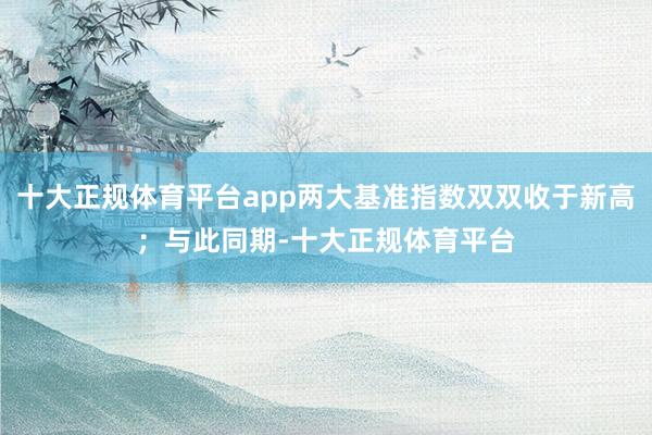 十大正规体育平台app两大基准指数双双收于新高；与此同期-十大正规体育平台