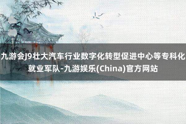 九游会J9壮大汽车行业数字化转型促进中心等专科化就业军队-九