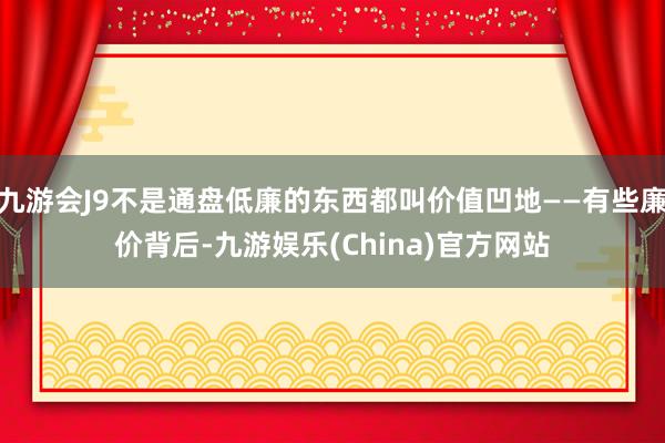 九游会J9不是通盘低廉的东西都叫价值凹地——有些廉价背后-九