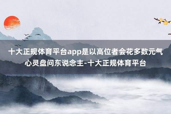 十大正规体育平台app是以高位者会花多数元气心灵盘问东说念主-十大正规体育平台
