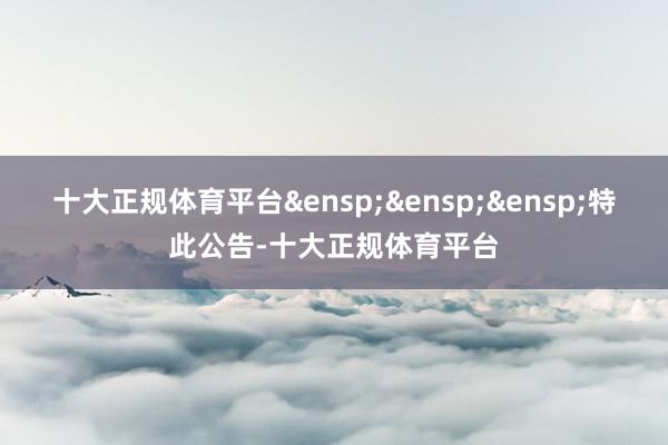 十大正规体育平台&ensp;&ensp;&ensp;特此公告-十大正规体育平台