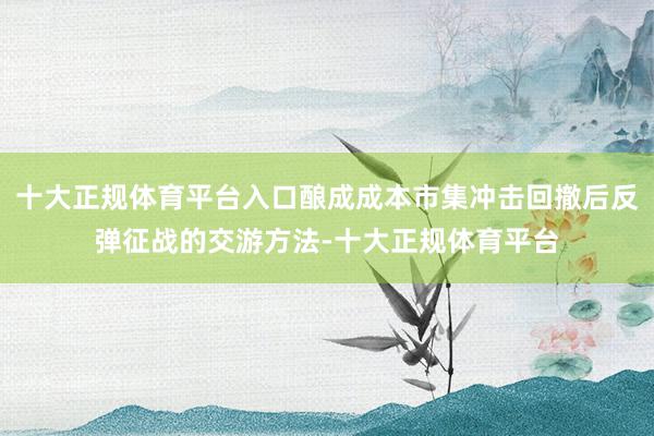 十大正规体育平台入口酿成成本市集冲击回撤后反弹征战的交游方法-十大正规体育平台