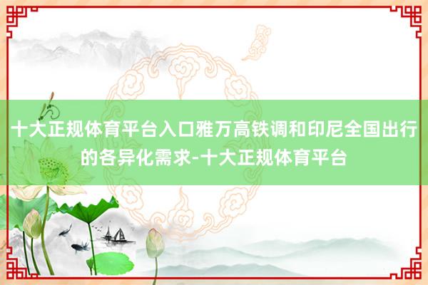 十大正规体育平台入口雅万高铁调和印尼全国出行的各异化需求-十大正规体育平台