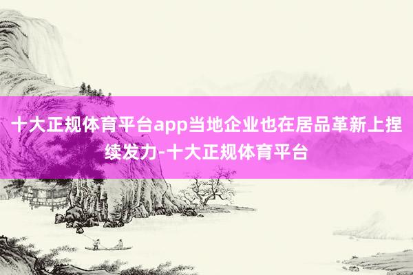 十大正规体育平台app当地企业也在居品革新上捏续发力-十大正规体育平台