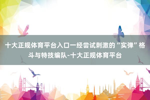 十大正规体育平台入口一经尝试刺激的“实弹”格斗与特技编队-十大正规体育平台