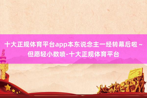 十大正规体育平台app本东说念主一经转幕后啦～但愿轻小数喷-十大正规体育平台