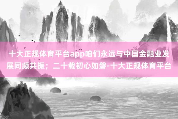 十大正规体育平台app咱们永远与中国金融业发展同频共振；二十载初心如磐-十大正规体育平台