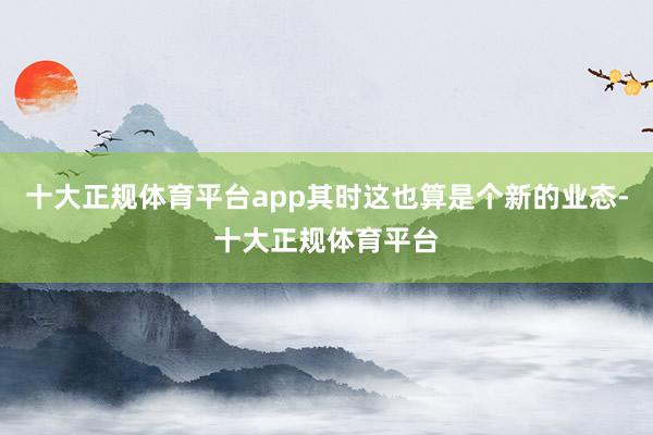 十大正规体育平台app其时这也算是个新的业态-十大正规体育平台