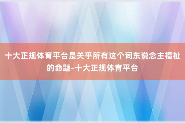 十大正规体育平台是关乎所有这个词东说念主福祉的命题-十大正规体育平台