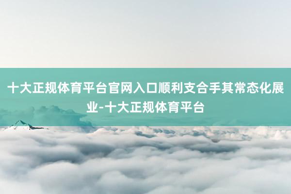 十大正规体育平台官网入口顺利支合手其常态化展业-十大正规体育平台