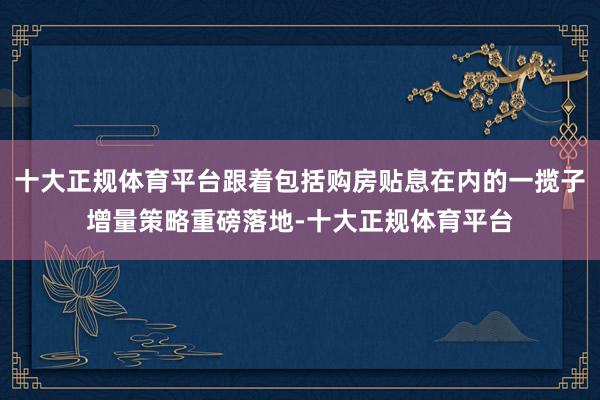 十大正规体育平台跟着包括购房贴息在内的一揽子增量策略重磅落地-十大正规体育平台