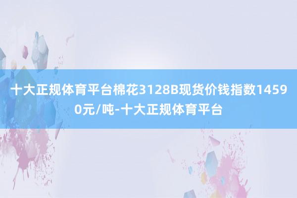 十大正规体育平台棉花3128B现货价钱指数14590元/吨-十大正规体育平台