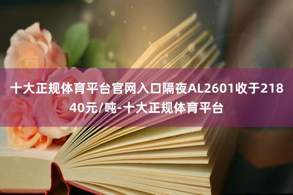 十大正规体育平台官网入口隔夜AL2601收于21840元/吨-十大正规体育平台