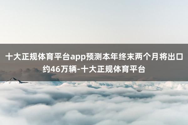 十大正规体育平台app预测本年终末两个月将出口约46万辆-十大正规体育平台