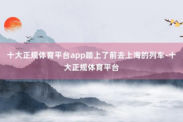 十大正规体育平台app踏上了前去上海的列车-十大正规体育平台