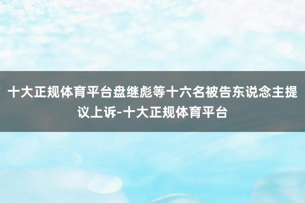 十大正规体育平台盘继彪等十六名被告东说念主提议上诉-十大正规体育平台