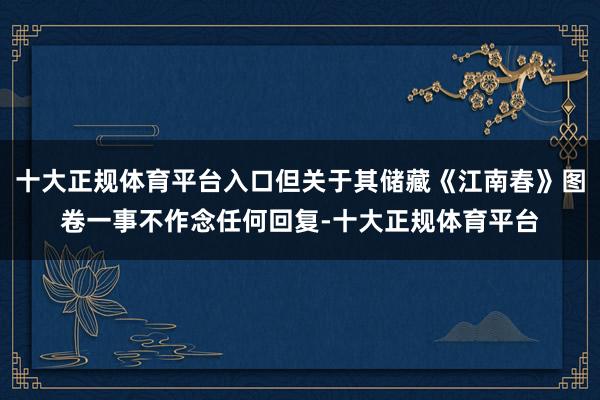 十大正规体育平台入口但关于其储藏《江南春》图卷一事不作念任何回复-十大正规体育平台