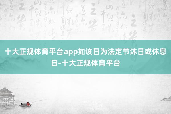 十大正规体育平台app如该日为法定节沐日或休息日-十大正规体育平台