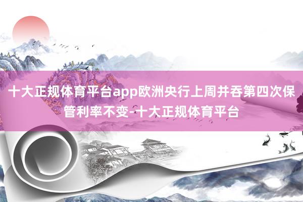 十大正规体育平台app欧洲央行上周并吞第四次保管利率不变-十大正规体育平台